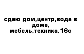 сдаю дом,центр,вода в доме, мебель,техника,16с